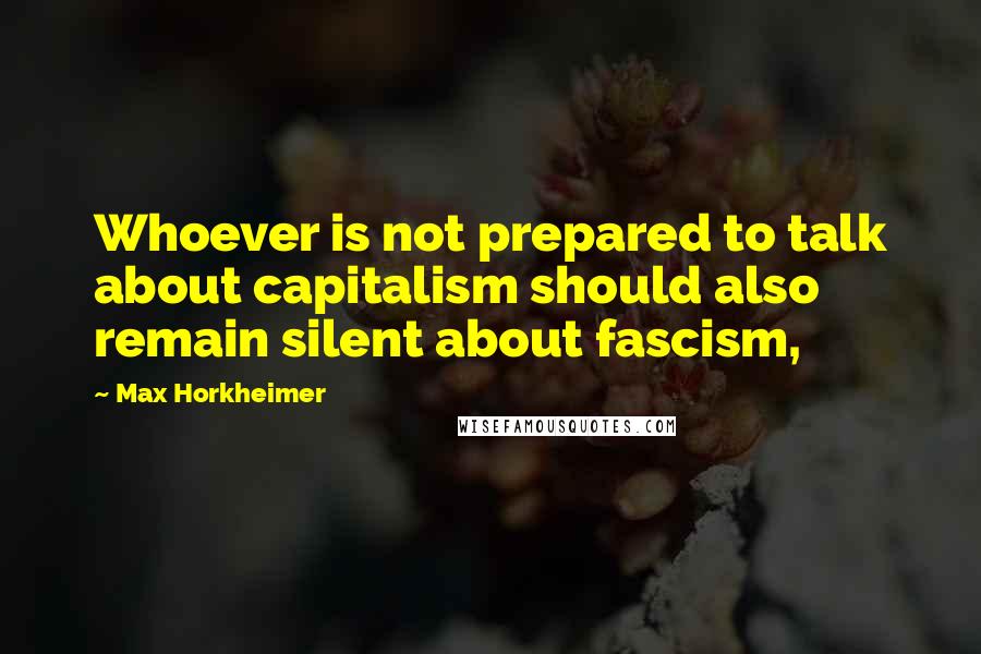 Max Horkheimer Quotes: Whoever is not prepared to talk about capitalism should also remain silent about fascism,