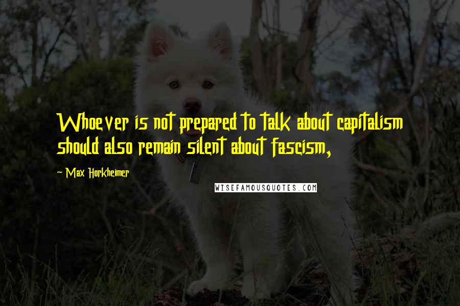 Max Horkheimer Quotes: Whoever is not prepared to talk about capitalism should also remain silent about fascism,