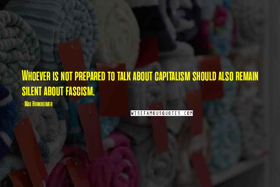 Max Horkheimer Quotes: Whoever is not prepared to talk about capitalism should also remain silent about fascism,
