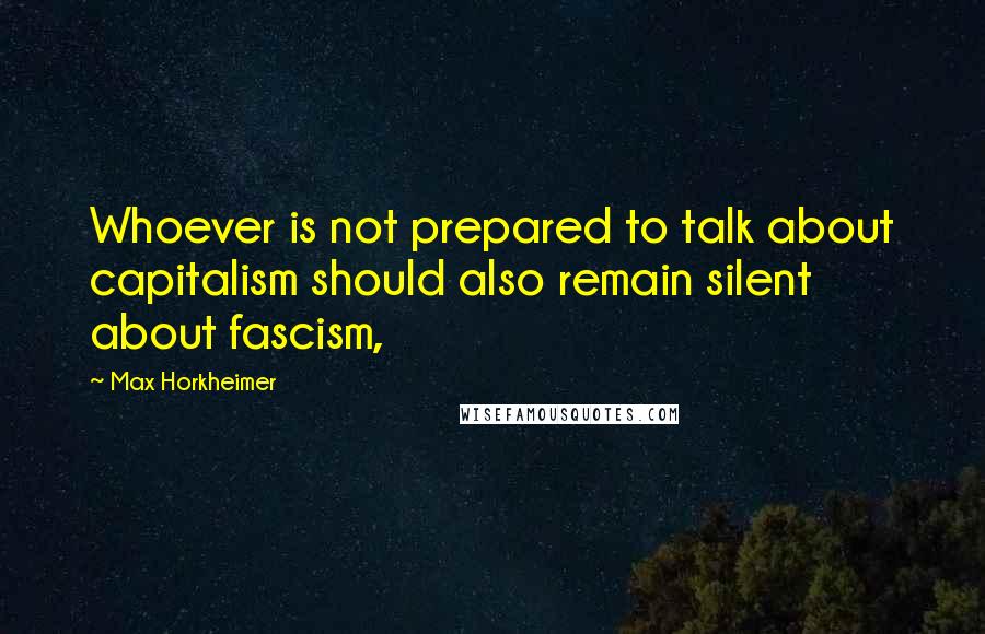 Max Horkheimer Quotes: Whoever is not prepared to talk about capitalism should also remain silent about fascism,