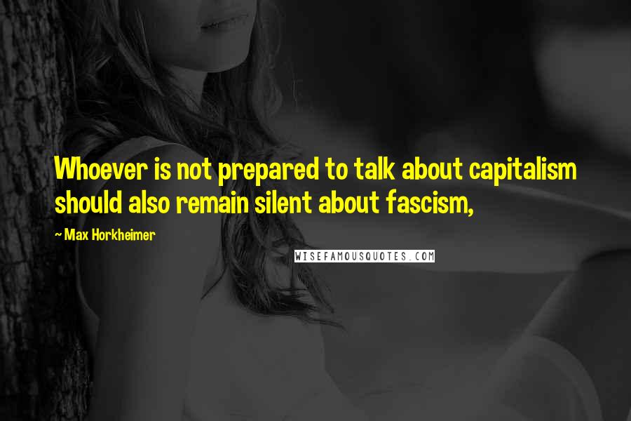 Max Horkheimer Quotes: Whoever is not prepared to talk about capitalism should also remain silent about fascism,