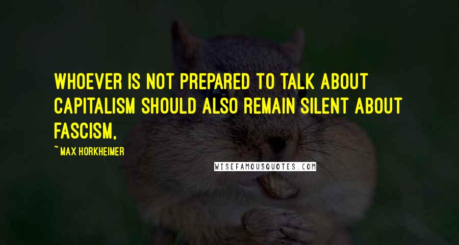 Max Horkheimer Quotes: Whoever is not prepared to talk about capitalism should also remain silent about fascism,