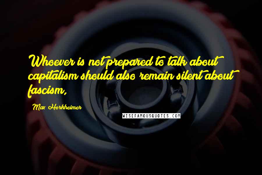Max Horkheimer Quotes: Whoever is not prepared to talk about capitalism should also remain silent about fascism,