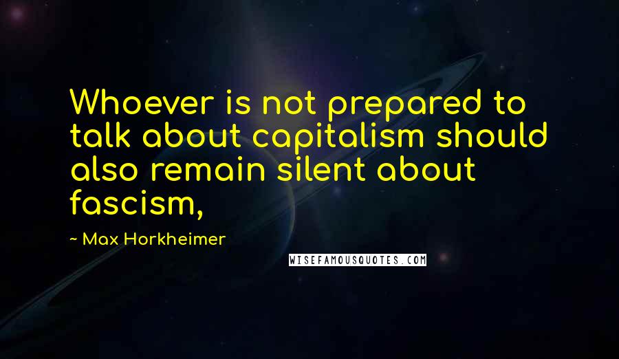 Max Horkheimer Quotes: Whoever is not prepared to talk about capitalism should also remain silent about fascism,