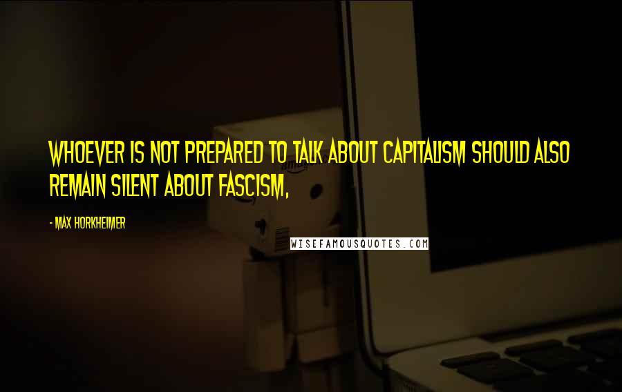 Max Horkheimer Quotes: Whoever is not prepared to talk about capitalism should also remain silent about fascism,