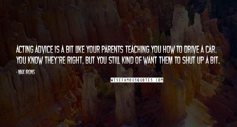 Max Irons Quotes: Acting advice is a bit like your parents teaching you how to drive a car. You know they're right, but you still kind of want them to shut up a bit.