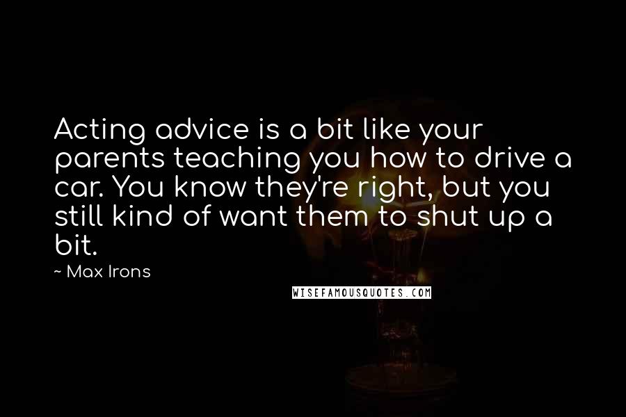 Max Irons Quotes: Acting advice is a bit like your parents teaching you how to drive a car. You know they're right, but you still kind of want them to shut up a bit.
