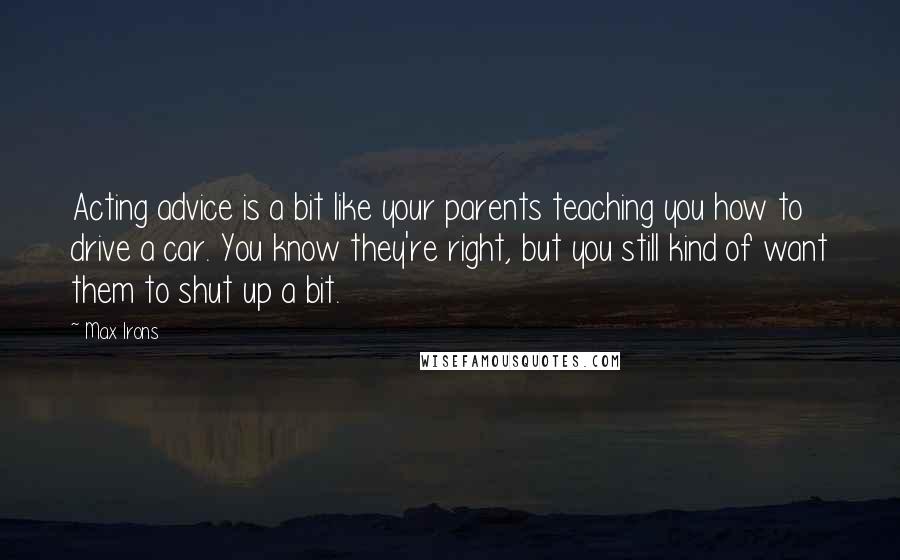 Max Irons Quotes: Acting advice is a bit like your parents teaching you how to drive a car. You know they're right, but you still kind of want them to shut up a bit.