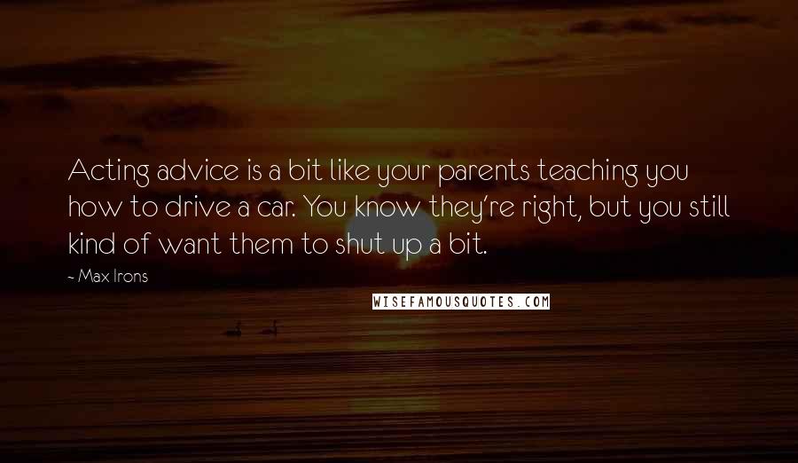 Max Irons Quotes: Acting advice is a bit like your parents teaching you how to drive a car. You know they're right, but you still kind of want them to shut up a bit.