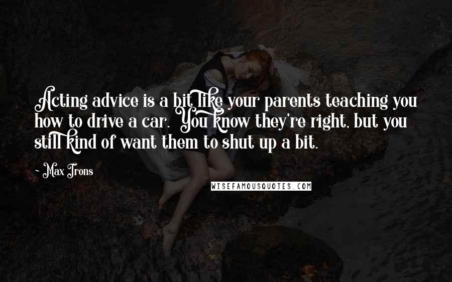 Max Irons Quotes: Acting advice is a bit like your parents teaching you how to drive a car. You know they're right, but you still kind of want them to shut up a bit.