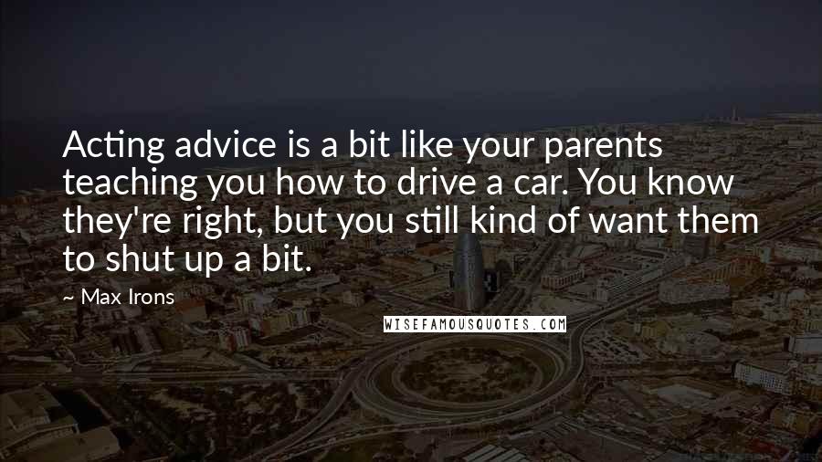 Max Irons Quotes: Acting advice is a bit like your parents teaching you how to drive a car. You know they're right, but you still kind of want them to shut up a bit.