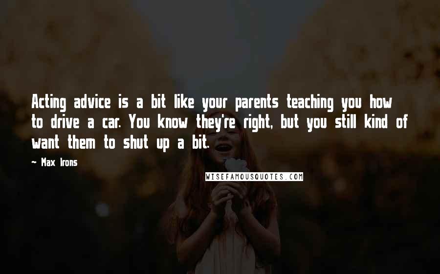 Max Irons Quotes: Acting advice is a bit like your parents teaching you how to drive a car. You know they're right, but you still kind of want them to shut up a bit.