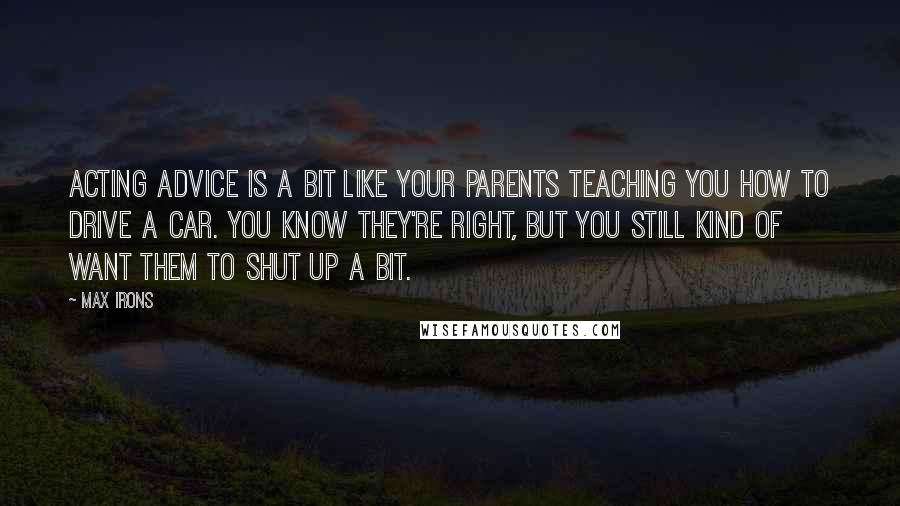 Max Irons Quotes: Acting advice is a bit like your parents teaching you how to drive a car. You know they're right, but you still kind of want them to shut up a bit.