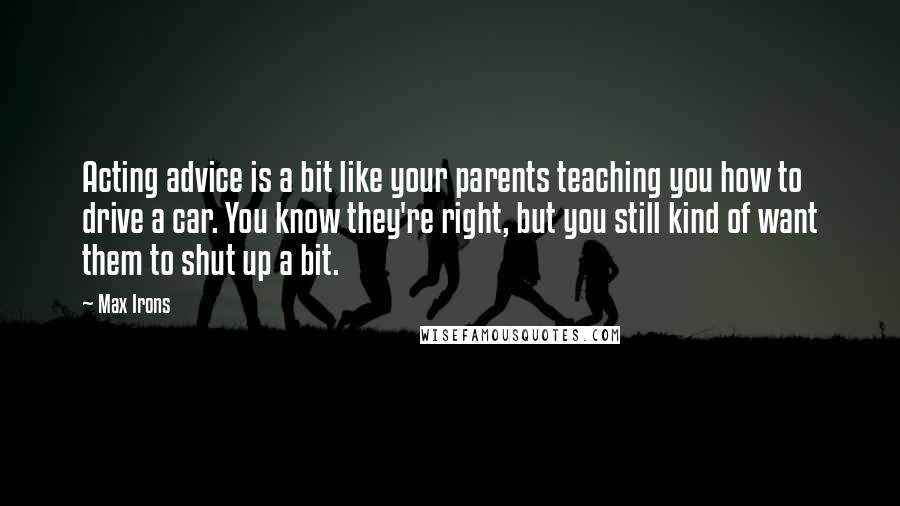 Max Irons Quotes: Acting advice is a bit like your parents teaching you how to drive a car. You know they're right, but you still kind of want them to shut up a bit.