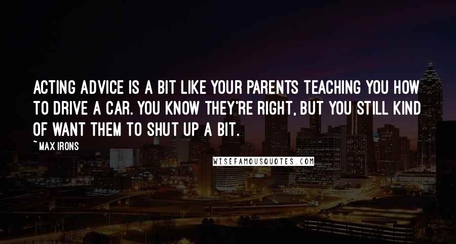 Max Irons Quotes: Acting advice is a bit like your parents teaching you how to drive a car. You know they're right, but you still kind of want them to shut up a bit.