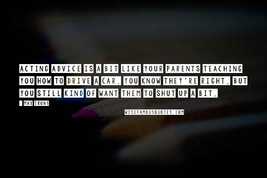 Max Irons Quotes: Acting advice is a bit like your parents teaching you how to drive a car. You know they're right, but you still kind of want them to shut up a bit.
