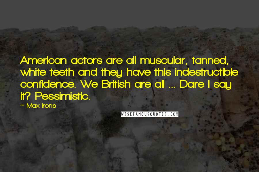 Max Irons Quotes: American actors are all muscular, tanned, white teeth and they have this indestructible confidence. We British are all ... Dare I say it? Pessimistic.