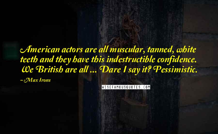 Max Irons Quotes: American actors are all muscular, tanned, white teeth and they have this indestructible confidence. We British are all ... Dare I say it? Pessimistic.