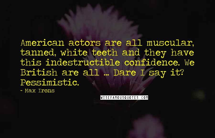 Max Irons Quotes: American actors are all muscular, tanned, white teeth and they have this indestructible confidence. We British are all ... Dare I say it? Pessimistic.