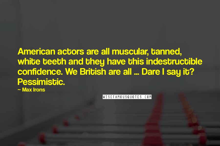 Max Irons Quotes: American actors are all muscular, tanned, white teeth and they have this indestructible confidence. We British are all ... Dare I say it? Pessimistic.