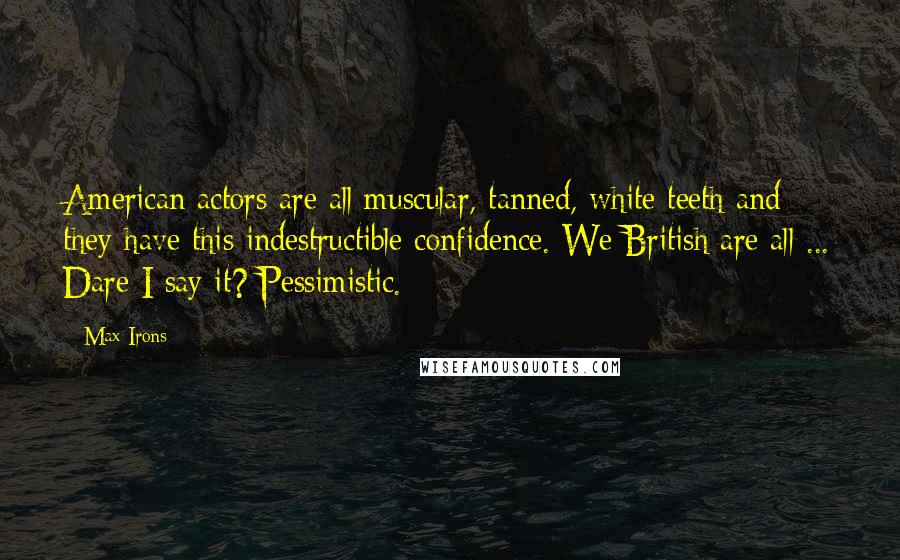 Max Irons Quotes: American actors are all muscular, tanned, white teeth and they have this indestructible confidence. We British are all ... Dare I say it? Pessimistic.