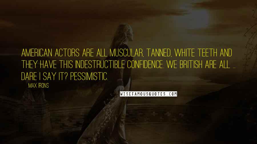 Max Irons Quotes: American actors are all muscular, tanned, white teeth and they have this indestructible confidence. We British are all ... Dare I say it? Pessimistic.