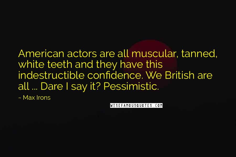 Max Irons Quotes: American actors are all muscular, tanned, white teeth and they have this indestructible confidence. We British are all ... Dare I say it? Pessimistic.