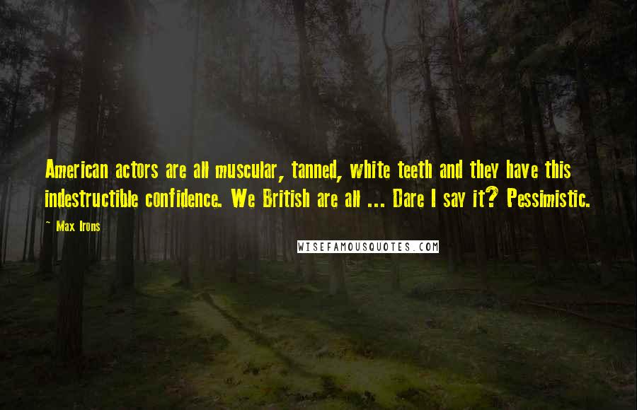 Max Irons Quotes: American actors are all muscular, tanned, white teeth and they have this indestructible confidence. We British are all ... Dare I say it? Pessimistic.