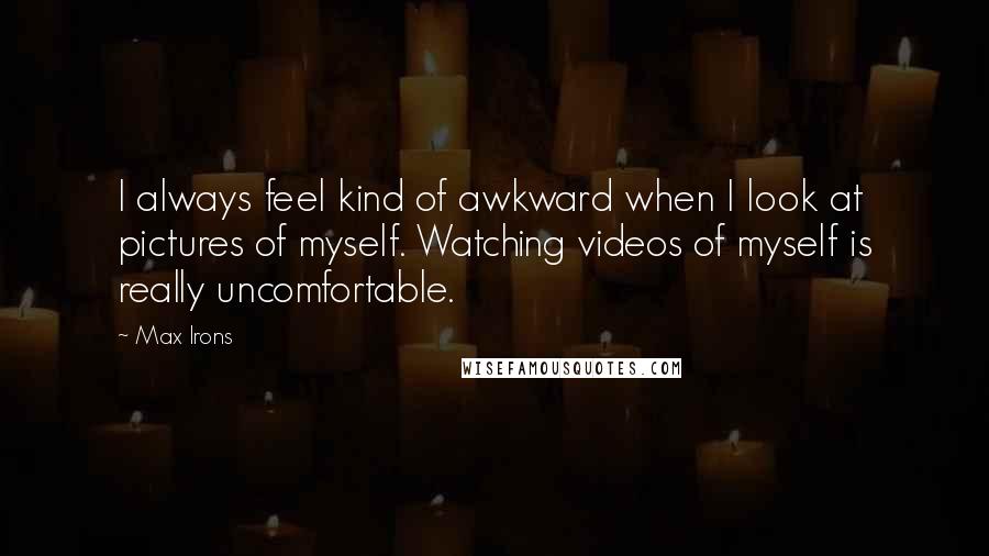 Max Irons Quotes: I always feel kind of awkward when I look at pictures of myself. Watching videos of myself is really uncomfortable.