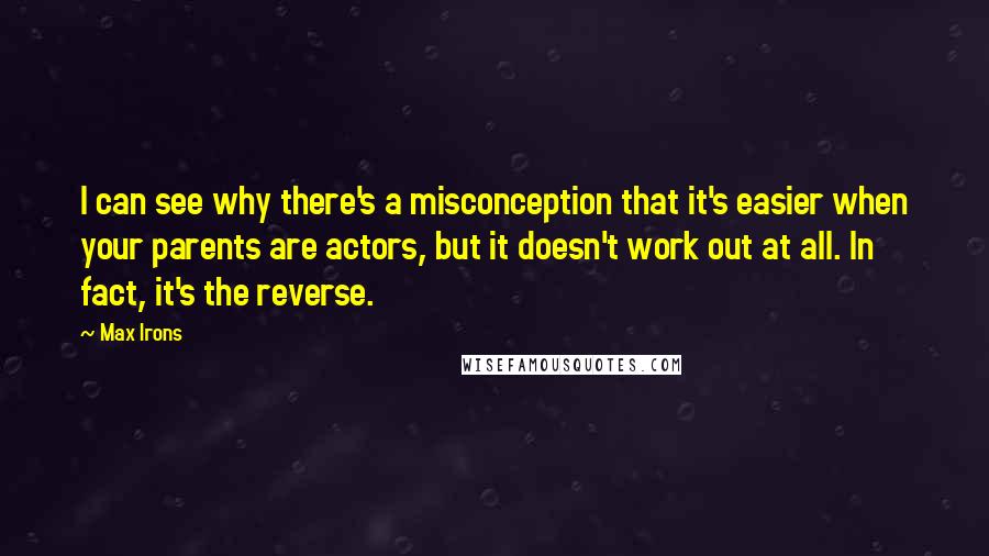 Max Irons Quotes: I can see why there's a misconception that it's easier when your parents are actors, but it doesn't work out at all. In fact, it's the reverse.