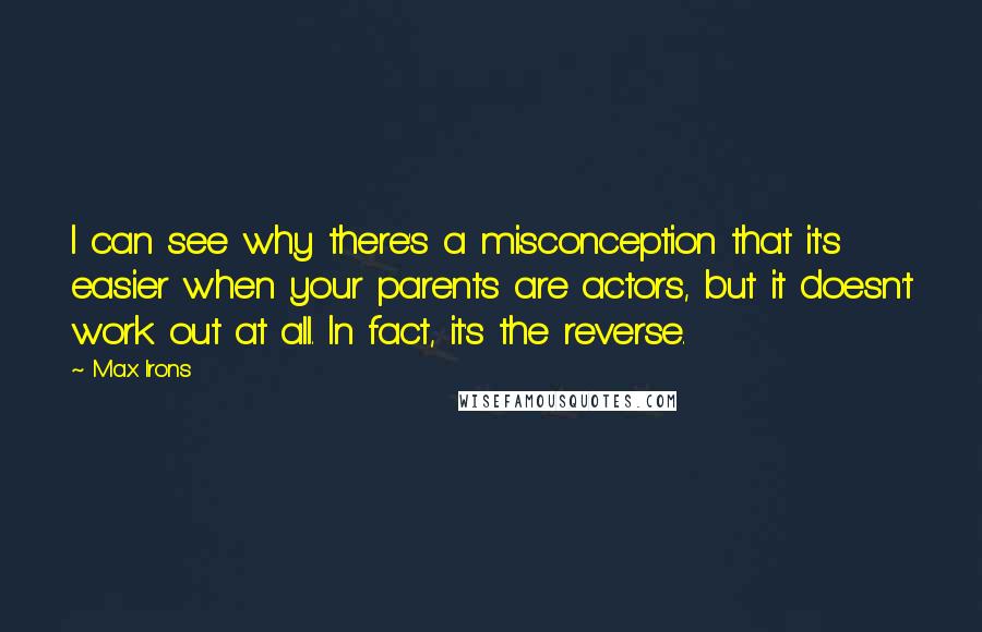 Max Irons Quotes: I can see why there's a misconception that it's easier when your parents are actors, but it doesn't work out at all. In fact, it's the reverse.