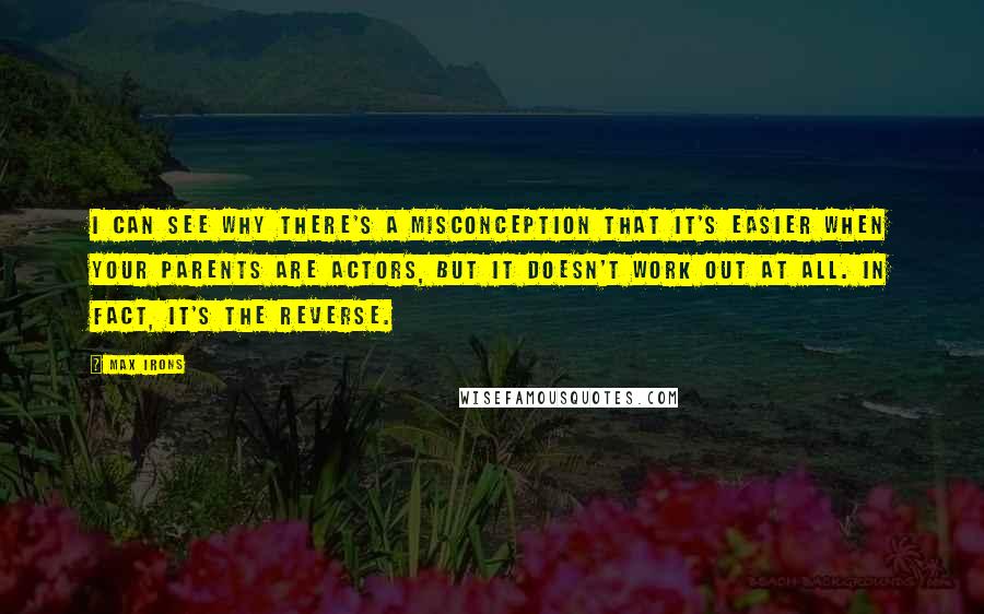 Max Irons Quotes: I can see why there's a misconception that it's easier when your parents are actors, but it doesn't work out at all. In fact, it's the reverse.