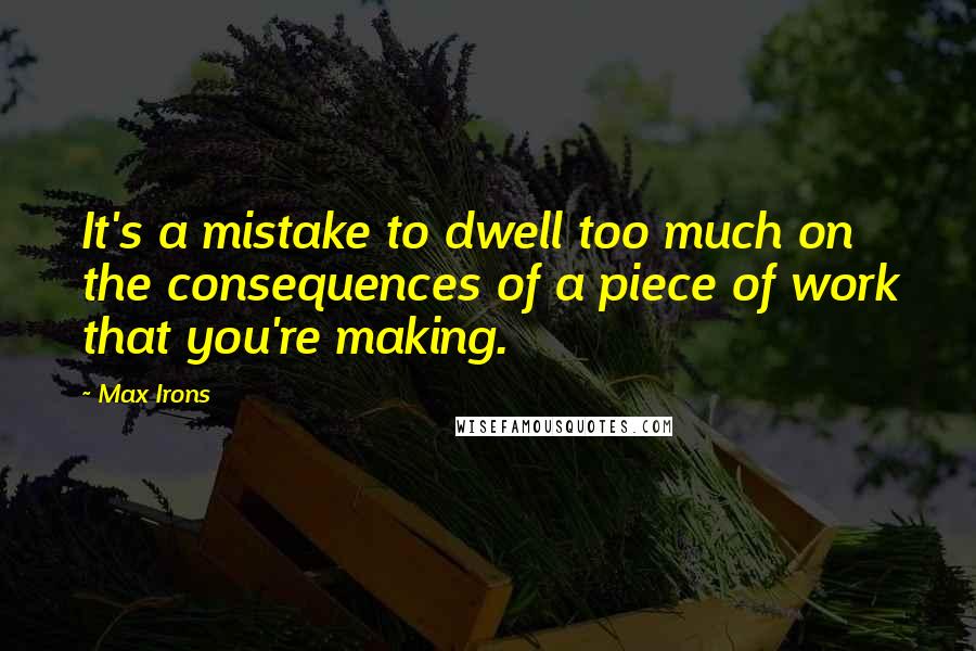 Max Irons Quotes: It's a mistake to dwell too much on the consequences of a piece of work that you're making.