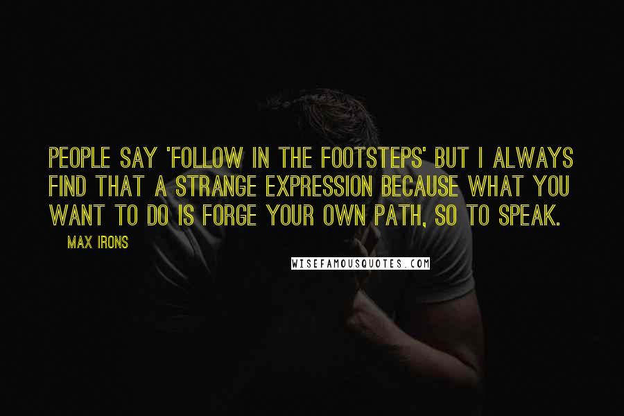Max Irons Quotes: People say 'follow in the footsteps' but I always find that a strange expression because what you want to do is forge your own path, so to speak.