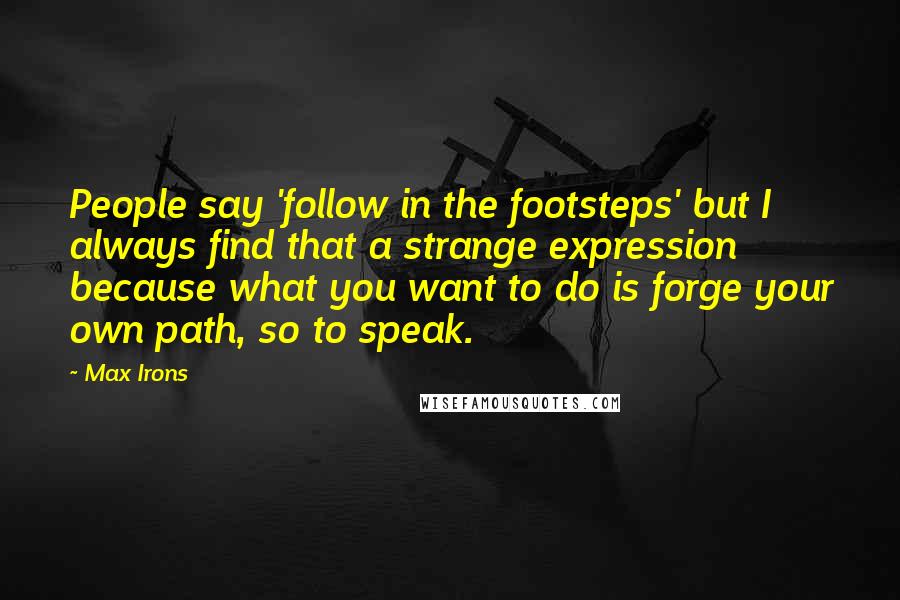 Max Irons Quotes: People say 'follow in the footsteps' but I always find that a strange expression because what you want to do is forge your own path, so to speak.