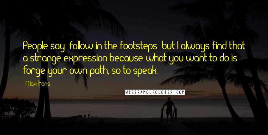 Max Irons Quotes: People say 'follow in the footsteps' but I always find that a strange expression because what you want to do is forge your own path, so to speak.