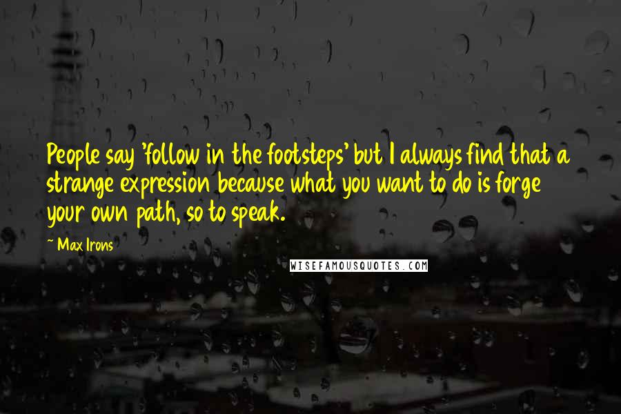 Max Irons Quotes: People say 'follow in the footsteps' but I always find that a strange expression because what you want to do is forge your own path, so to speak.