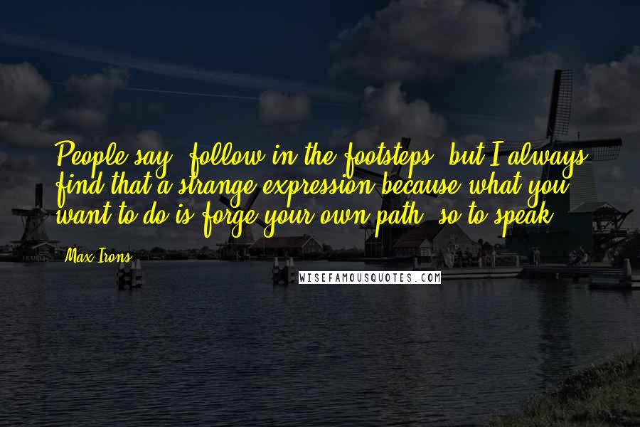 Max Irons Quotes: People say 'follow in the footsteps' but I always find that a strange expression because what you want to do is forge your own path, so to speak.
