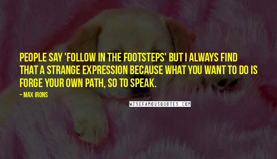 Max Irons Quotes: People say 'follow in the footsteps' but I always find that a strange expression because what you want to do is forge your own path, so to speak.