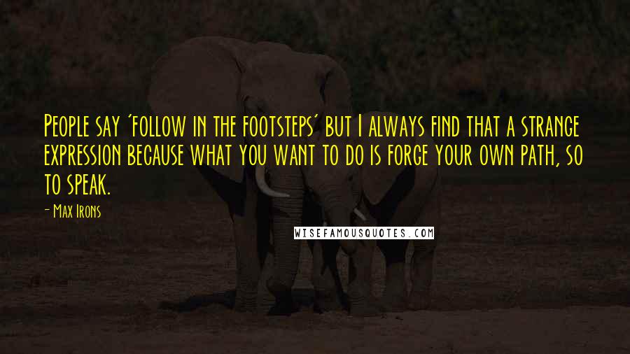 Max Irons Quotes: People say 'follow in the footsteps' but I always find that a strange expression because what you want to do is forge your own path, so to speak.