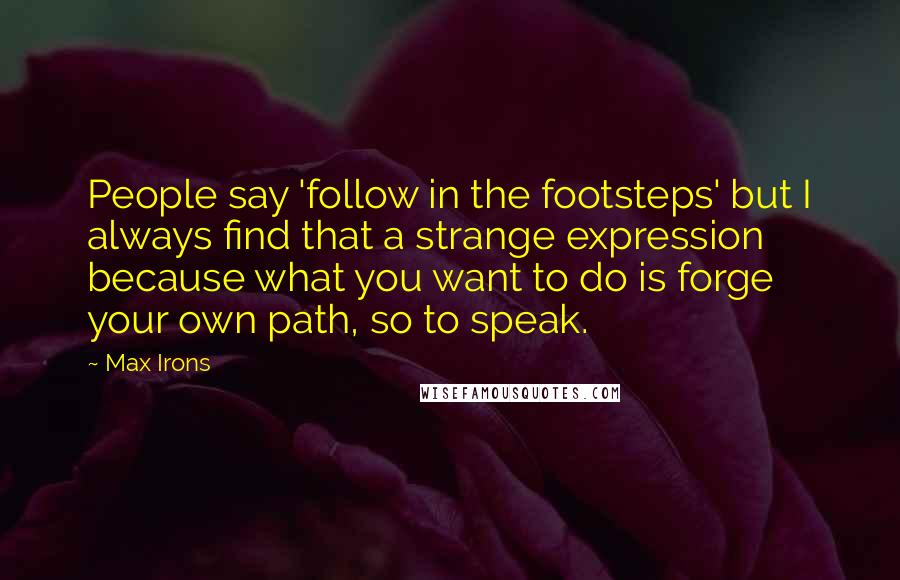 Max Irons Quotes: People say 'follow in the footsteps' but I always find that a strange expression because what you want to do is forge your own path, so to speak.