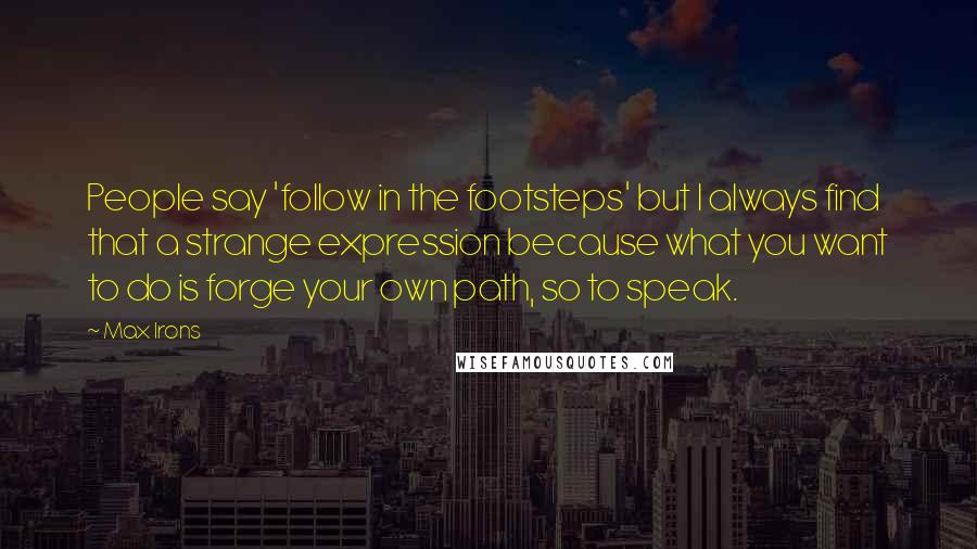 Max Irons Quotes: People say 'follow in the footsteps' but I always find that a strange expression because what you want to do is forge your own path, so to speak.