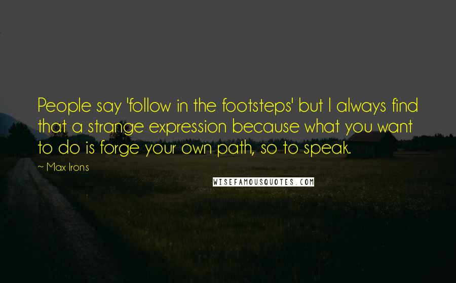 Max Irons Quotes: People say 'follow in the footsteps' but I always find that a strange expression because what you want to do is forge your own path, so to speak.