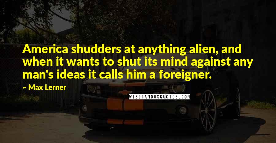 Max Lerner Quotes: America shudders at anything alien, and when it wants to shut its mind against any man's ideas it calls him a foreigner.