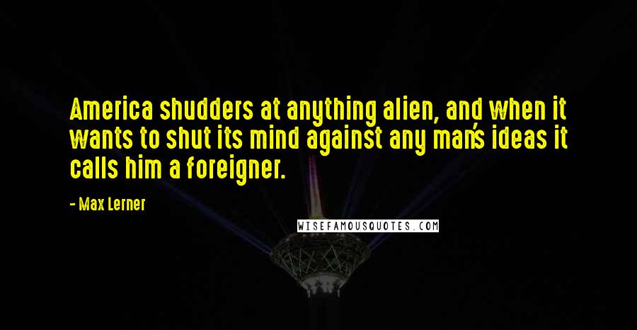 Max Lerner Quotes: America shudders at anything alien, and when it wants to shut its mind against any man's ideas it calls him a foreigner.