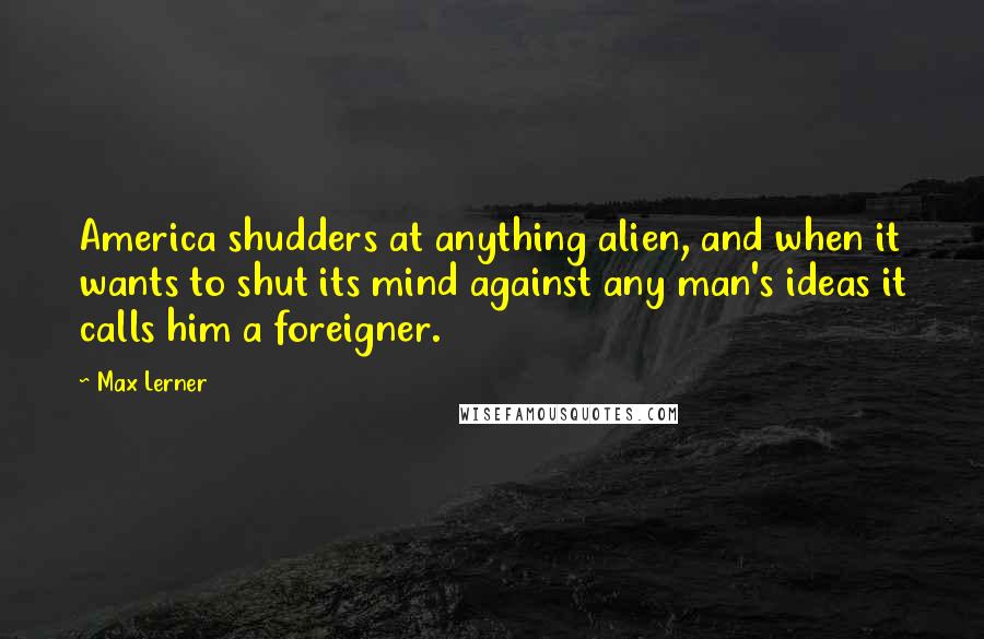 Max Lerner Quotes: America shudders at anything alien, and when it wants to shut its mind against any man's ideas it calls him a foreigner.