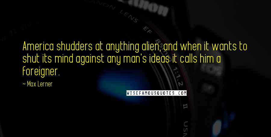 Max Lerner Quotes: America shudders at anything alien, and when it wants to shut its mind against any man's ideas it calls him a foreigner.