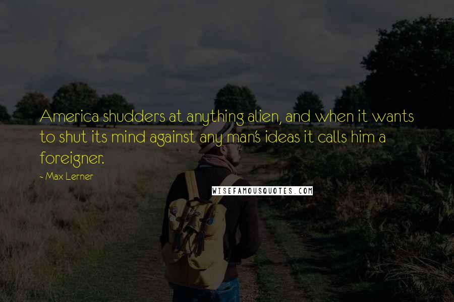 Max Lerner Quotes: America shudders at anything alien, and when it wants to shut its mind against any man's ideas it calls him a foreigner.