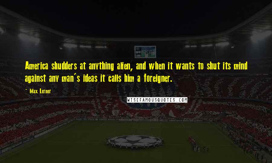 Max Lerner Quotes: America shudders at anything alien, and when it wants to shut its mind against any man's ideas it calls him a foreigner.