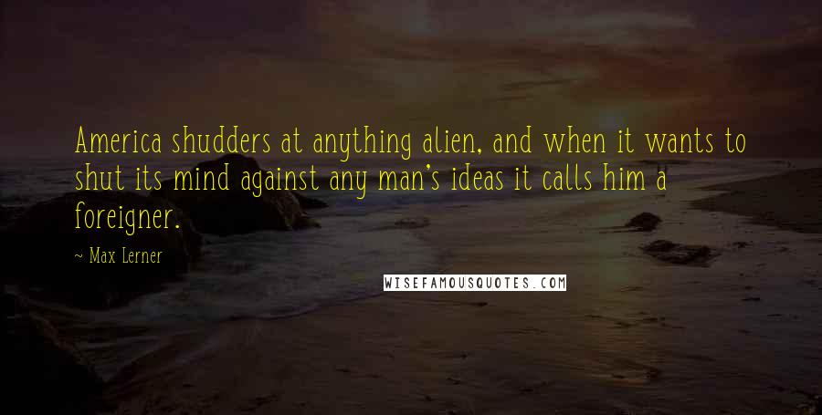 Max Lerner Quotes: America shudders at anything alien, and when it wants to shut its mind against any man's ideas it calls him a foreigner.